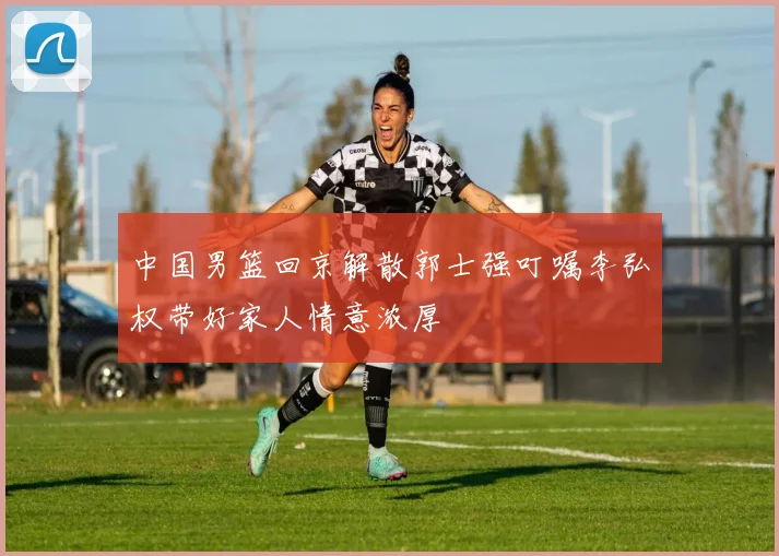 中国男篮回京解散郭士强叮嘱李弘权带好家人情意浓厚