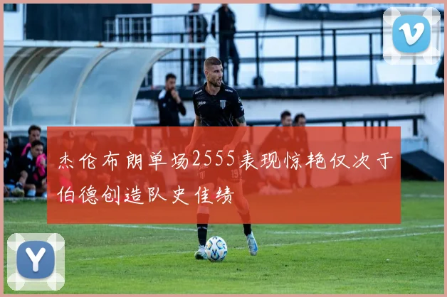 杰伦布朗单场2555表现惊艳仅次于伯德创造队史佳绩