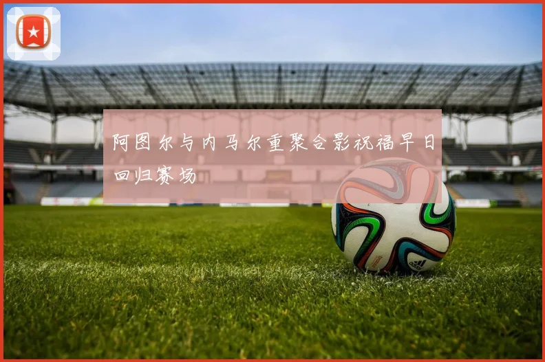 阿图尔与内马尔重聚合影祝福早日回归赛场