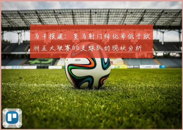 马卡报道：皇马射门转化率低于欧洲五大联赛66支球队的现状分析
