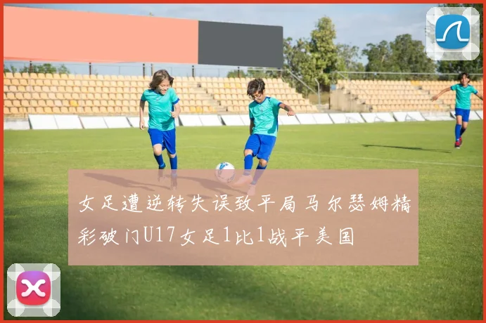 女足遭逆转失误致平局马尔瑟姆精彩破门U17女足1比1战平美国