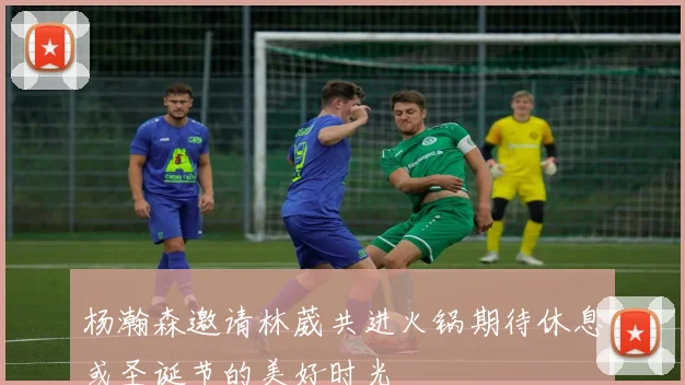 杨瀚森邀请林葳共进火锅期待休息或圣诞节的美好时光