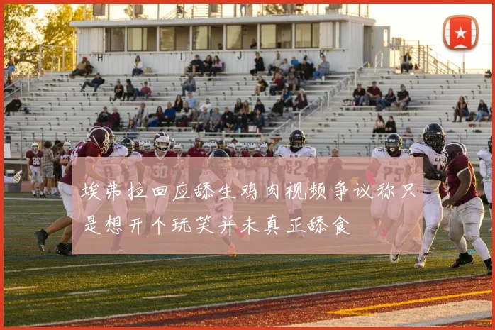 埃弗拉回应舔生鸡肉视频争议称只是想开个玩笑并未真正舔食