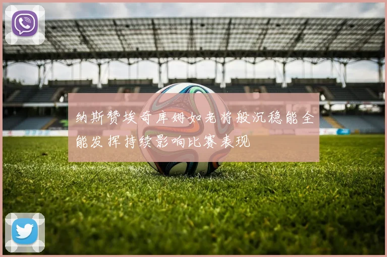 纳斯赞埃奇库姆如老将般沉稳能全能发挥持续影响比赛表现