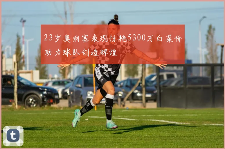 23岁奥利塞表现惊艳5300万白菜价助力球队创造辉煌