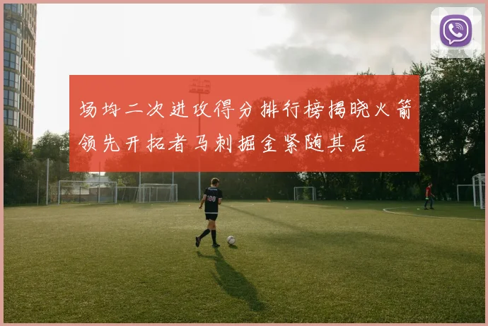 场均二次进攻得分排行榜揭晓火箭领先开拓者马刺掘金紧随其后
