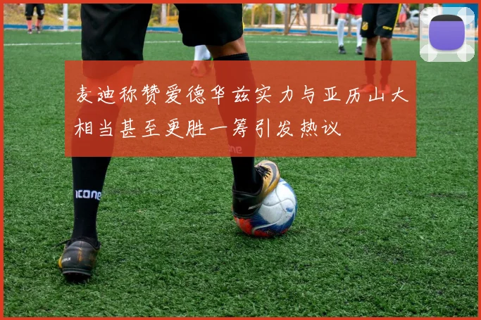 麦迪称赞爱德华兹实力与亚历山大相当甚至更胜一筹引发热议
