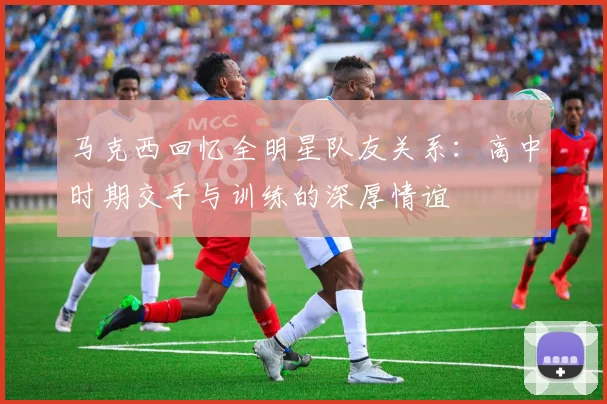 马克西回忆全明星队友关系：高中时期交手与训练的深厚情谊