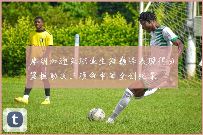 库明加迎来职业生涯巅峰表现得分篮板助攻三项命中率全创纪录