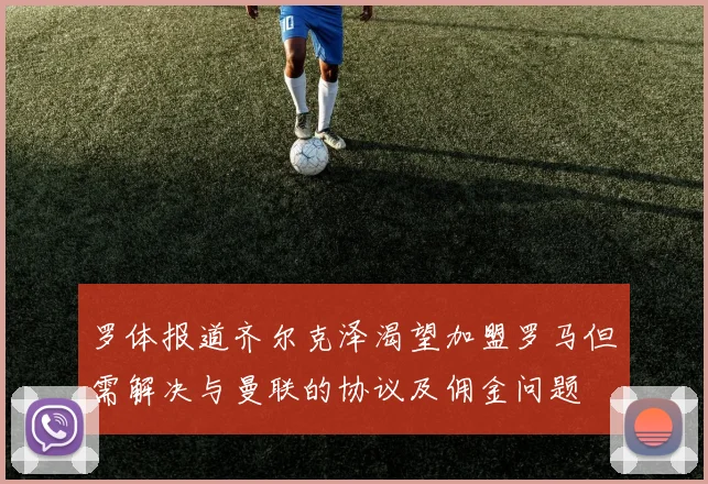 罗体报道齐尔克泽渴望加盟罗马但需解决与曼联的协议及佣金问题
