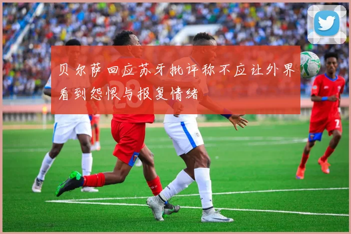 贝尔萨回应苏牙批评称不应让外界看到怨恨与报复情绪