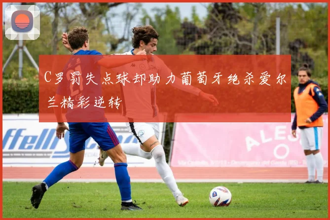 C罗罚失点球却助力葡萄牙绝杀爱尔兰精彩逆转