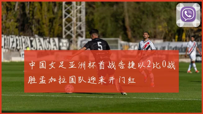 中国女足亚洲杯首战告捷以2比0战胜孟加拉国队迎来开门红