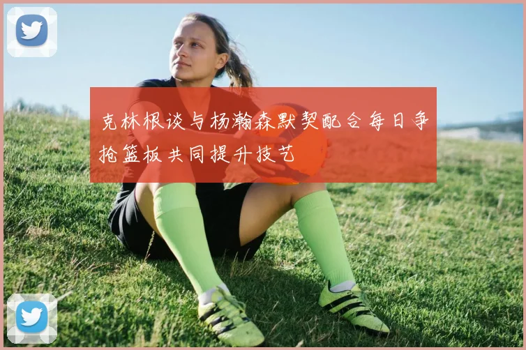 克林根谈与杨瀚森默契配合每日争抢篮板共同提升技艺