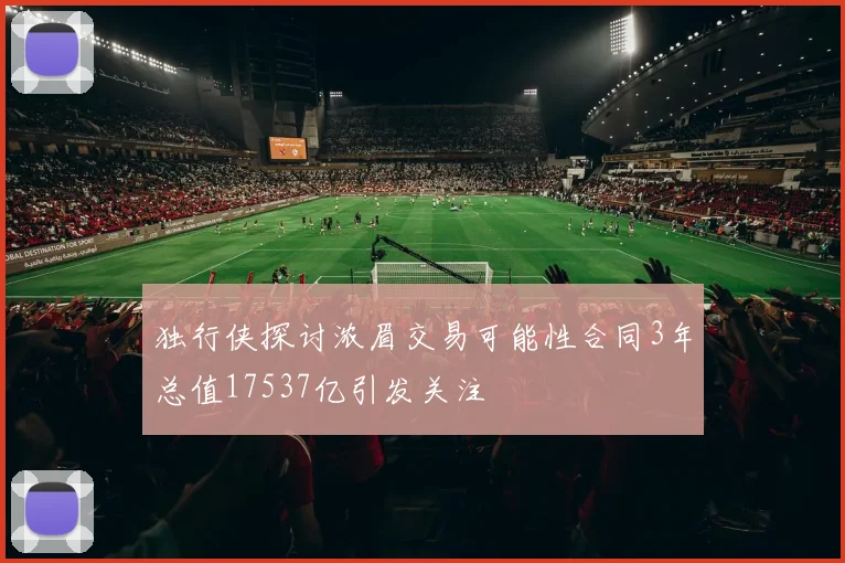 独行侠探讨浓眉交易可能性合同3年总值17537亿引发关注