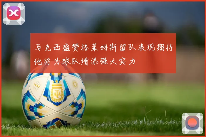 马克西盛赞格莱姆斯留队表现期待他将为球队增添强大实力