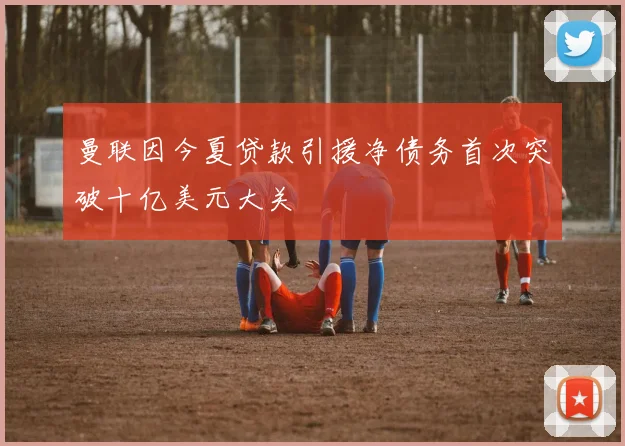 曼联因今夏贷款引援净债务首次突破十亿美元大关