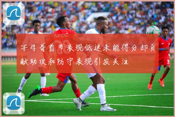 字母哥首节表现低迷未能得分却贡献助攻和防守表现引发关注