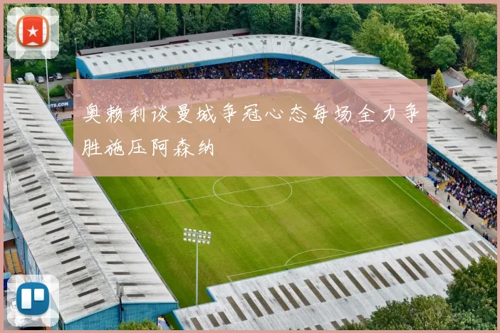 奥赖利谈曼城争冠心态每场全力争胜施压阿森纳