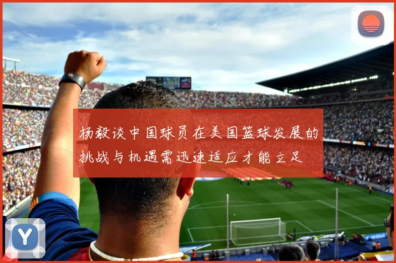 杨毅谈中国球员在美国篮球发展的挑战与机遇需迅速适应才能立足