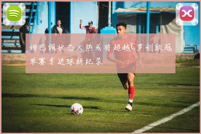 姆巴佩状态火热或将超越C罗创欧冠单赛季进球新纪录