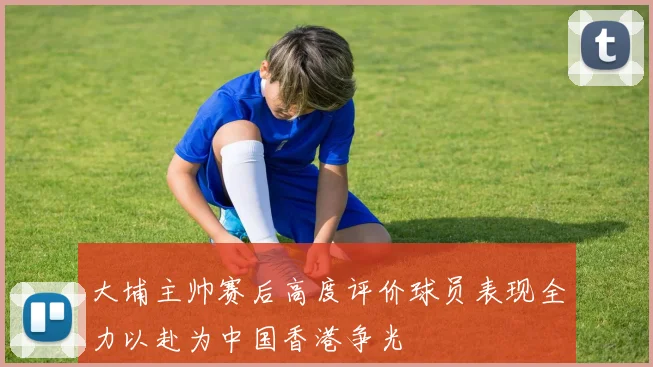 大埔主帅赛后高度评价球员表现全力以赴为中国香港争光