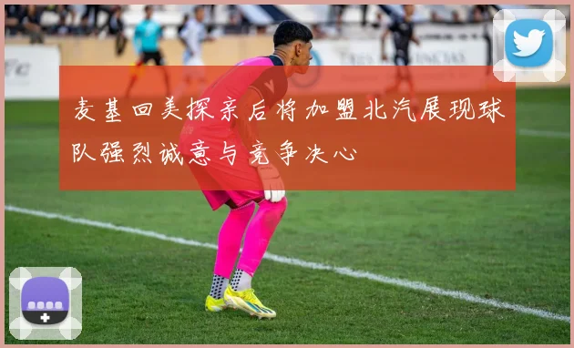 麦基回美探亲后将加盟北汽展现球队强烈诚意与竞争决心