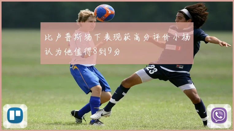 比卢普斯场下表现获高分评价小杨认为他值得8到9分