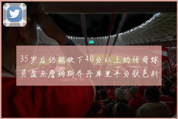 35岁后仍能砍下40分以上的传奇球员盘点詹姆斯乔丹库里平分秋色科比60分马龙曾获MVP